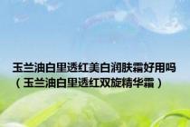 玉兰油白里透红美白润肤霜好用吗（玉兰油白里透红双旋精华霜）
