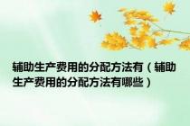 辅助生产费用的分配方法有（辅助生产费用的分配方法有哪些）