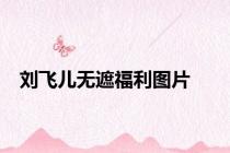 刘飞儿无遮福利图片