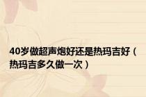 40岁做超声炮好还是热玛吉好（热玛吉多久做一次）