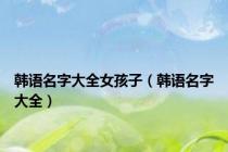 韩语名字大全女孩子（韩语名字大全）