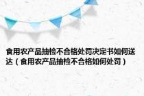 食用农产品抽检不合格处罚决定书如何送达（食用农产品抽检不合格如何处罚）