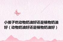 小孩子吃动物奶油好还是植物奶油好（动物奶油好还是植物奶油好）