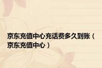 京东充值中心充话费多久到账（京东充值中心）