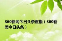 360新闻今日头条直播（360新闻今日头条）