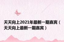 天天向上2021年最新一期嘉宾（天天向上最新一期嘉宾）