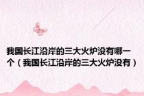 我国长江沿岸的三大火炉没有哪一个（我国长江沿岸的三大火炉没有）
