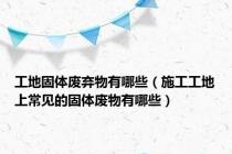 工地固体废弃物有哪些（施工工地上常见的固体废物有哪些）