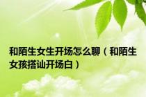 和陌生女生开场怎么聊（和陌生女孩搭讪开场白）