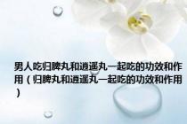男人吃归脾丸和逍遥丸一起吃的功效和作用（归脾丸和逍遥丸一起吃的功效和作用）