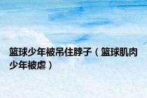 篮球少年被吊住脖子（篮球肌肉少年被虐）