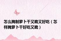 怎么腌制萝卜干又脆又好吃（怎样腌萝卜干好吃又脆）