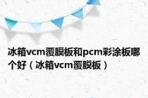 冰箱vcm覆膜板和pcm彩涂板哪个好（冰箱vcm覆膜板）