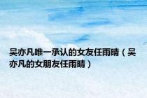 吴亦凡唯一承认的女友任雨晴（吴亦凡的女朋友任雨晴）