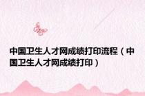 中国卫生人才网成绩打印流程（中国卫生人才网成绩打印）