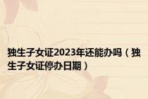 独生子女证2023年还能办吗（独生子女证停办日期）