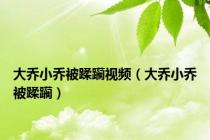 大乔小乔被蹂躏视频（大乔小乔被蹂躏）