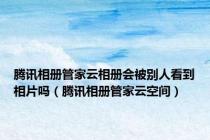 腾讯相册管家云相册会被别人看到相片吗（腾讯相册管家云空间）