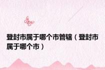 登封市属于哪个市管辖（登封市属于哪个市）