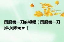 国服第一刀妹视频（国服第一刀妹小漠bgm）