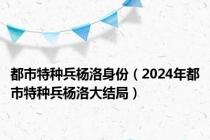 都市特种兵杨洛身份（2024年都市特种兵杨洛大结局）