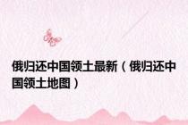 俄归还中国领土最新（俄归还中国领土地图）