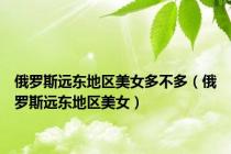 俄罗斯远东地区美女多不多（俄罗斯远东地区美女）