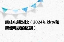 康佳电视对比（2024年kktv和康佳电视的区别）