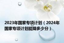 2023年国家专项计划（2024年国家专项计划能降多少分）