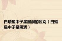 白矮星中子星黑洞的区别（白矮星中子星黑洞）
