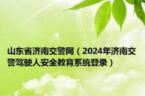 山东省济南交警网（2024年济南交警驾驶人安全教育系统登录）