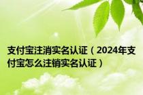 支付宝注消实名认证（2024年支付宝怎么注销实名认证）
