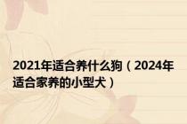2021年适合养什么狗（2024年适合家养的小型犬）