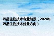 药品生物技术专业前景（2024年药品生物技术就业方向）