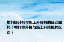 物料提升机与施工升降机的区别图片（物料提升机与施工升降机的区别）