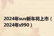 2024年suv新车将上市（2024年s990）