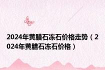 2024年黄腊石冻石价格走势（2024年黄腊石冻石价格）