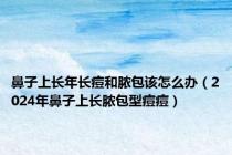 鼻子上长年长痘和脓包该怎么办（2024年鼻子上长脓包型痘痘）