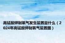高锰酸钾制氧气发生装置是什么（2024年高锰酸钾制氧气装置图）
