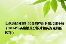 头孢地尼分散片和头孢克肟分散片哪个好（2024年头孢地尼分散片和头孢克肟的区别）