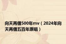 向天再借500年mv（2024年向天再借五百年原唱）