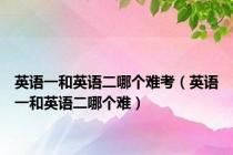 英语一和英语二哪个难考（英语一和英语二哪个难）