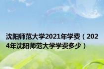 沈阳师范大学2021年学费（2024年沈阳师范大学学费多少）