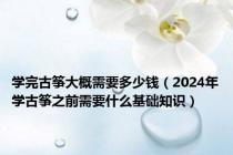 学完古筝大概需要多少钱（2024年学古筝之前需要什么基础知识）