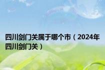 四川剑门关属于哪个市（2024年四川剑门关）