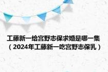 工藤新一给宫野志保求婚是哪一集（2024年工藤新一吃宫野志保乳）