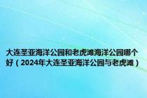大连圣亚海洋公园和老虎滩海洋公园哪个好（2024年大连圣亚海洋公园与老虎滩）