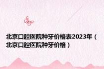 北京口腔医院种牙价格表2023年（北京口腔医院种牙价格）
