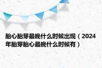 胎心胎芽最晚什么时候出现（2024年胎芽胎心最晚什么时候有）
