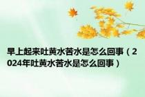 早上起来吐黄水苦水是怎么回事（2024年吐黄水苦水是怎么回事）